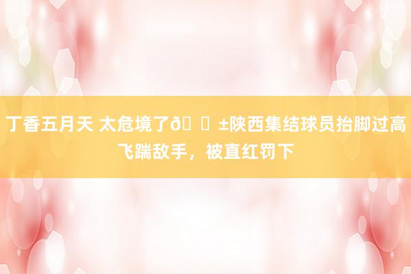 丁香五月天 太危境了😱陕西集结球员抬脚过高飞踹敌手，被直红罚下