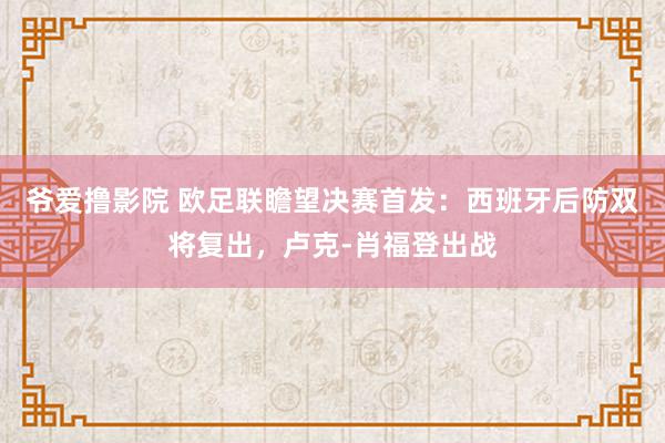 爷爱撸影院 欧足联瞻望决赛首发：西班牙后防双将复出，卢克-肖福登出战