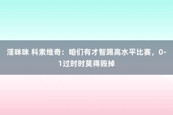 淫咪咪 科索维奇：咱们有才智踢高水平比赛，0-1过时时莫得毁掉