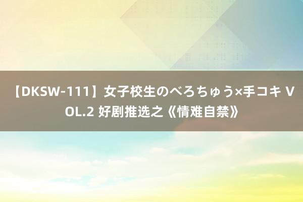 【DKSW-111】女子校生のべろちゅう×手コキ VOL.2 好剧推选之《情难自禁》