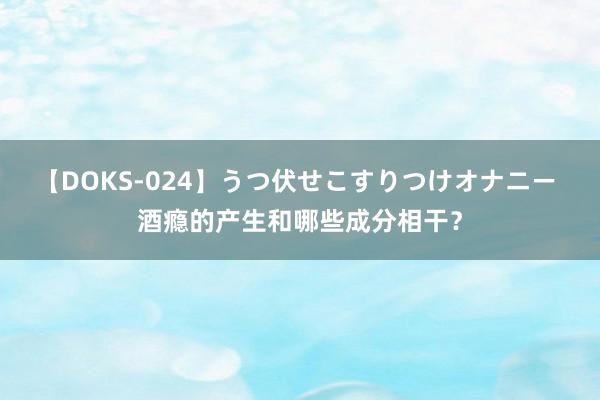 【DOKS-024】うつ伏せこすりつけオナニー 酒瘾的产生和哪些成分相干？