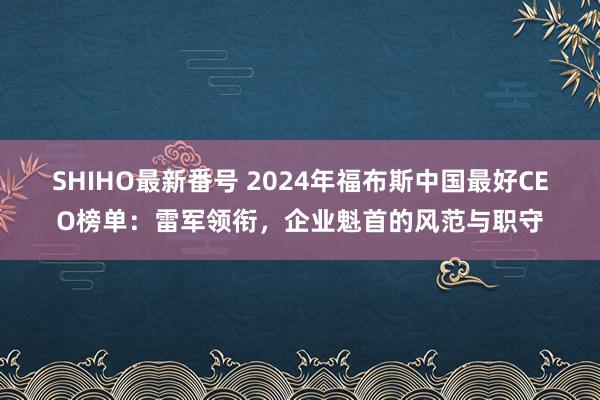 SHIHO最新番号 2024年福布斯中国最好CEO榜单：雷军领衔，企业魁首的风范与职守