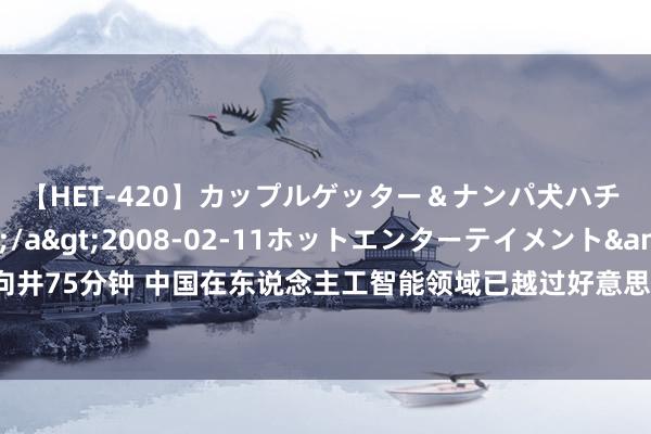 【HET-420】カップルゲッター＆ナンパ犬ハチ ファイト一発</a>2008-02-11ホットエンターテイメント&$向井75分钟 中国在东说念主工智能领域已越过好意思国起初全球，多企业在此领域推崇凸起