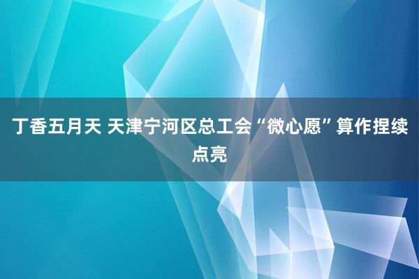 丁香五月天 天津宁河区总工会“微心愿”算作捏续点亮