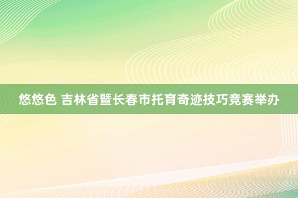 悠悠色 吉林省暨长春市托育奇迹技巧竞赛举办