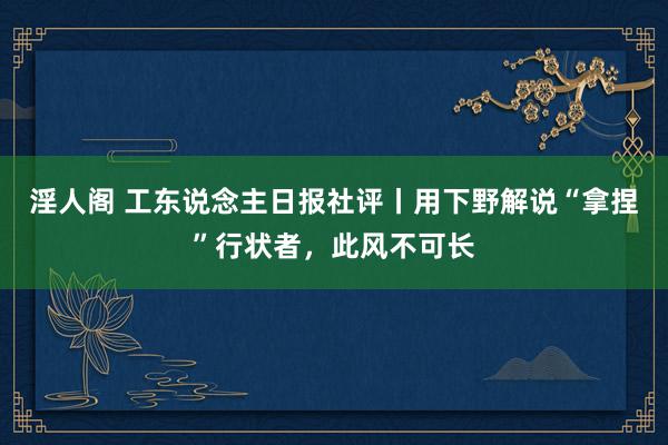 淫人阁 工东说念主日报社评丨用下野解说“拿捏”行状者，此风不可长