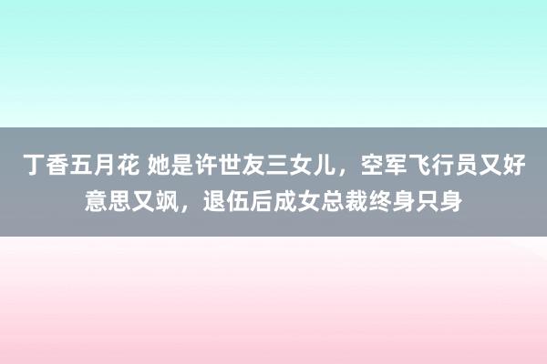 丁香五月花 她是许世友三女儿，空军飞行员又好意思又飒，退伍后成女总裁终身只身