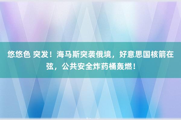 悠悠色 突发！海马斯突袭俄境，好意思国核箭在弦，公共安全炸药桶轰燃！