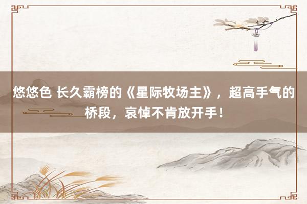 悠悠色 长久霸榜的《星际牧场主》，超高手气的桥段，哀悼不肯放开手！