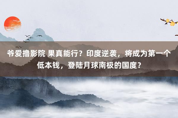 爷爱撸影院 果真能行？印度逆袭，将成为第一个低本钱，登陆月球南极的国度？