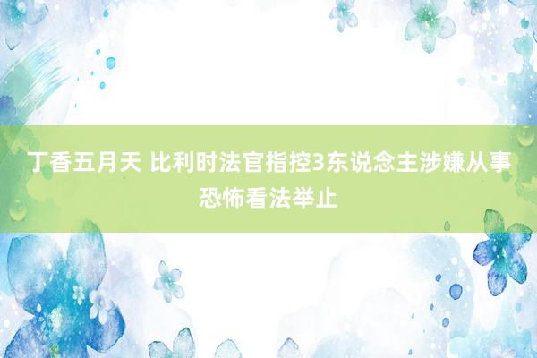 丁香五月天 比利时法官指控3东说念主涉嫌从事恐怖看法举止