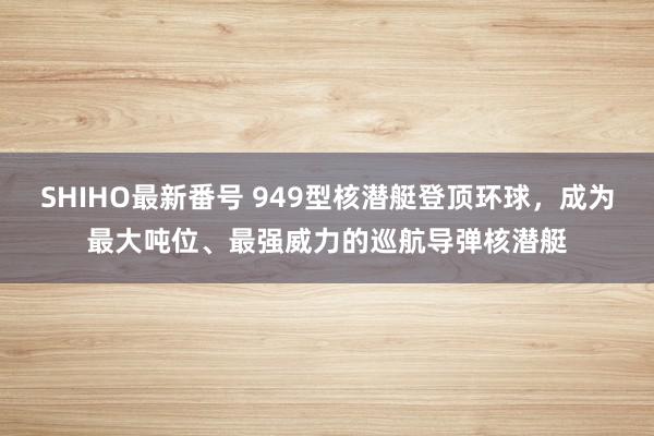 SHIHO最新番号 949型核潜艇登顶环球，成为最大吨位、最强威力的巡航导弹核潜艇