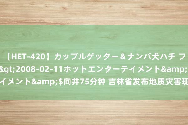 【HET-420】カップルゲッター＆ナンパ犬ハチ ファイト一発</a>2008-02-11ホットエンターテイメント&$向井75分钟 吉林省发布地质灾害现象风险橙色预警