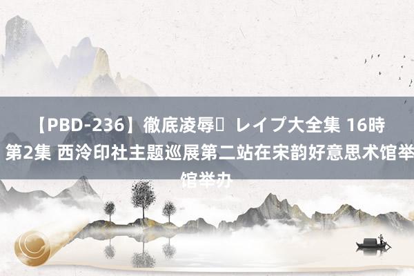 【PBD-236】徹底凌辱・レイプ大全集 16時間 第2集 西泠印社主题巡展第二站在宋韵好意思术馆举办