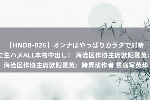 【HNDB-026】オンナはやっぱりカラダで射精する 厳選美巨乳ボディに生ハメALL本物中出し！ 海沧区作协主席欧阳鹭英：跨界动作者 鹭岛写英华