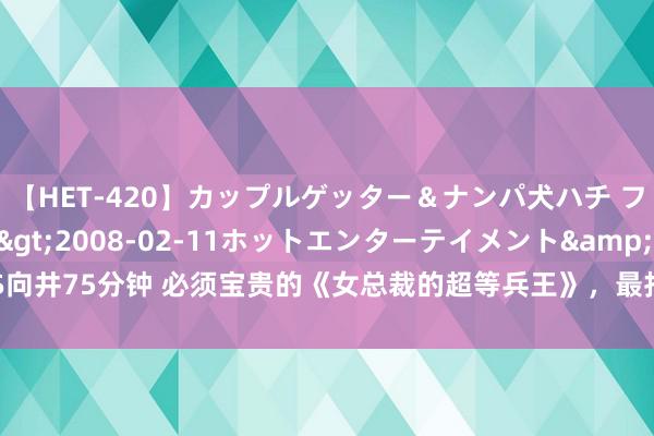 【HET-420】カップルゲッター＆ナンパ犬ハチ ファイト一発</a>2008-02-11ホットエンターテイメント&$向井75分钟 必须宝贵的《女总裁的超等兵王》，最扣东说念主心弦的现象，值得N刷！