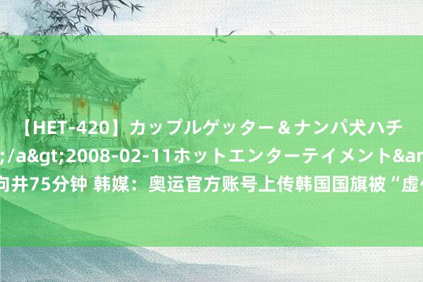 【HET-420】カップルゲッター＆ナンパ犬ハチ ファイト一発</a>2008-02-11ホットエンターテイメント&$向井75分钟 韩媒：奥运官方账号上传韩国国旗被“虚化”开幕式相片，韩网友称“遭到脑怒”