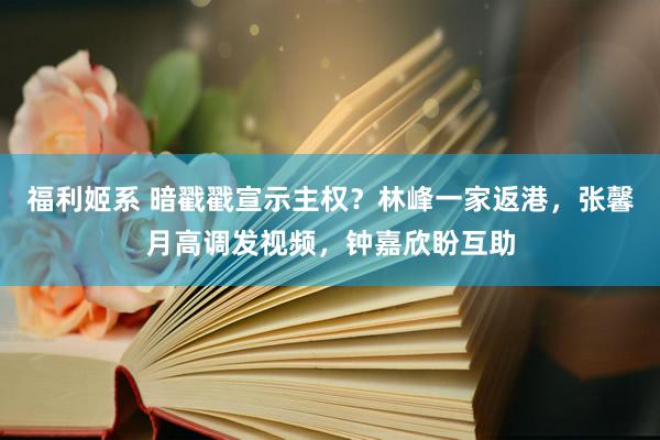 福利姬系 暗戳戳宣示主权？林峰一家返港，张馨月高调发视频，钟嘉欣盼互助