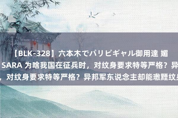 【BLK-328】六本木でパリピギャル御用達 媚薬悶絶オイルマッサージ SARA 为啥我国在征兵时，对纹身要求特等严格？异邦军东说念主却能璷黫纹身？