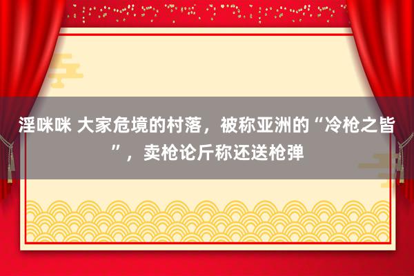 淫咪咪 大家危境的村落，被称亚洲的“冷枪之皆”，卖枪论斤称还送枪弹