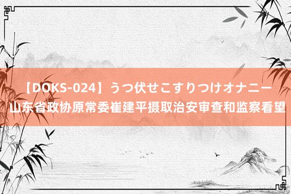 【DOKS-024】うつ伏せこすりつけオナニー 山东省政协原常委崔建平摄取治安审查和监察看望