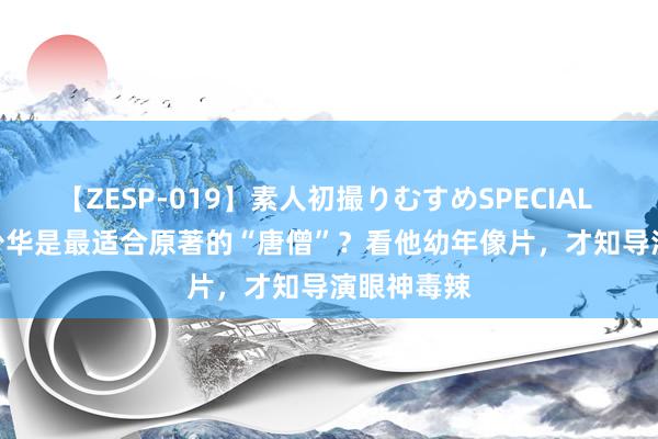 【ZESP-019】素人初撮りむすめSPECIAL Vol.3 徐少华是最适合原著的“唐僧”？看他幼年像片，才知导演眼神毒辣