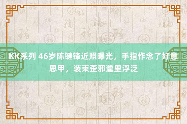 KK系列 46岁陈键锋近照曝光，手指作念了好意思甲，装束歪邪邋里浮泛