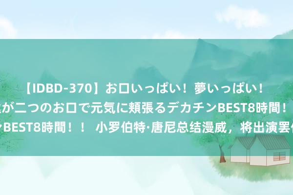 【IDBD-370】お口いっぱい！夢いっぱい！ MEGAマラ S級美女達が二つのお口で元気に頬張るデカチンBEST8時間！！ 小罗伯特·唐尼总结漫威，将出演罢休博士变装