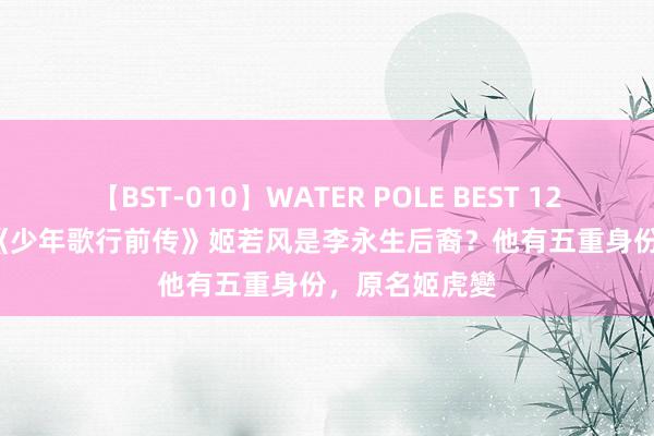 【BST-010】WATER POLE BEST 12GALs 8時間 《少年歌行前传》姬若风是李永生后裔？他有五重身份，原名姬虎變