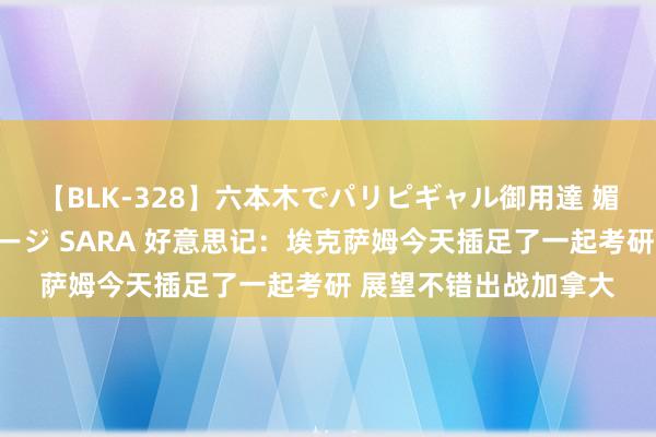 【BLK-328】六本木でパリピギャル御用達 媚薬悶絶オイルマッサージ SARA 好意思记：埃克萨姆今天插足了一起考研 展望不错出战加拿大