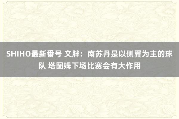 SHIHO最新番号 文胖：南苏丹是以侧翼为主的球队 塔图姆下场比赛会有大作用