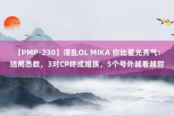 【PMP-230】淫乱OL MIKA 你比星光秀气：结局悉数，3对CP终成婚族，5个号外越看越甜