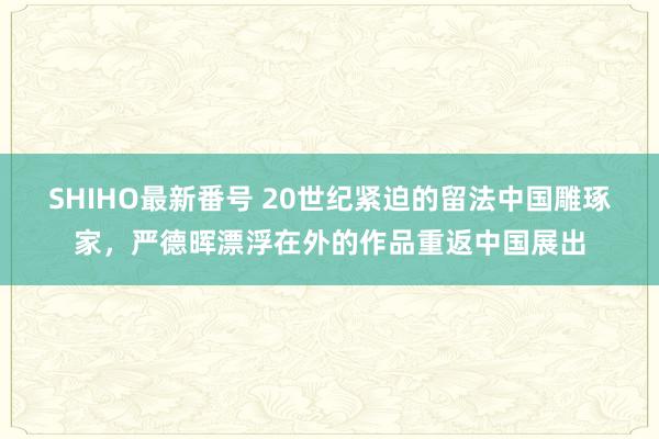 SHIHO最新番号 20世纪紧迫的留法中国雕琢家，严德晖漂浮在外的作品重返中国展出