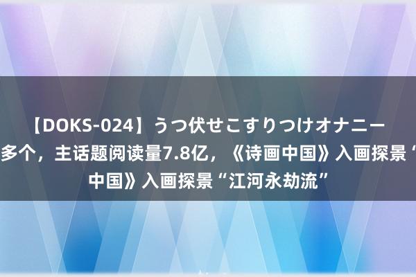 【DOKS-024】うつ伏せこすりつけオナニー 全网热搜300多个，主话题阅读量7.8亿，《诗画中国》入画探景“江河永劫流”