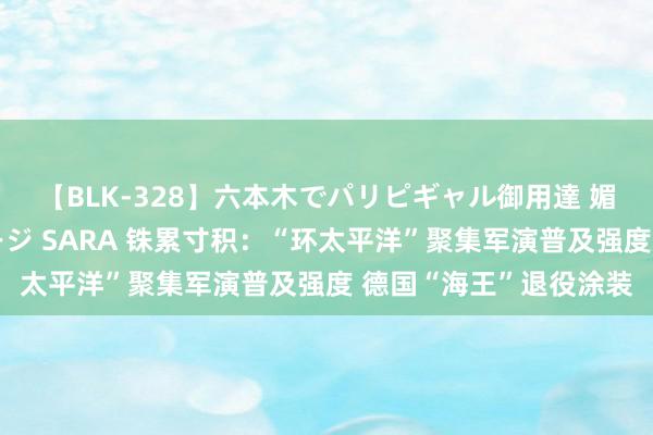 【BLK-328】六本木でパリピギャル御用達 媚薬悶絶オイルマッサージ SARA 铢累寸积：“环太平洋”聚集军演普及强度 德国“海王”退役涂装