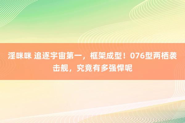 淫咪咪 追逐宇宙第一，框架成型！076型两栖袭击舰，究竟有多强悍呢