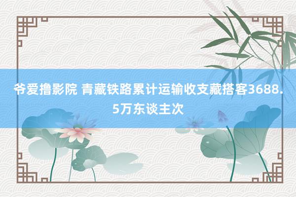 爷爱撸影院 青藏铁路累计运输收支藏搭客3688.5万东谈主次