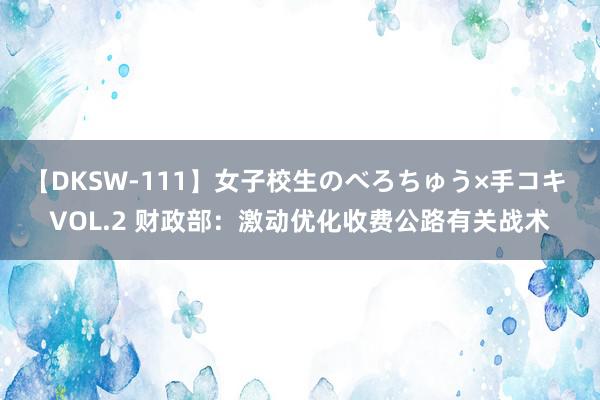 【DKSW-111】女子校生のべろちゅう×手コキ VOL.2 财政部：激动优化收费公路有关战术