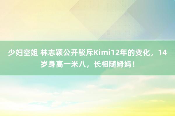 少妇空姐 林志颖公开驳斥Kimi12年的变化，14岁身高一米八，长相随姆妈！