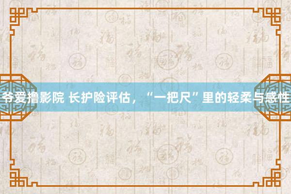 爷爱撸影院 长护险评估，“一把尺”里的轻柔与感性