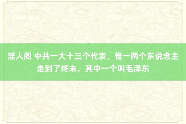 淫人阁 中共一大十三个代表，惟一两个东说念主走到了终末，其中一个叫毛泽东