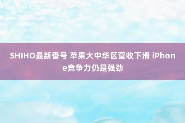 SHIHO最新番号 苹果大中华区营收下滑 iPhone竞争力仍是强劲