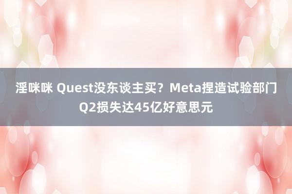 淫咪咪 Quest没东谈主买？Meta捏造试验部门Q2损失达45亿好意思元