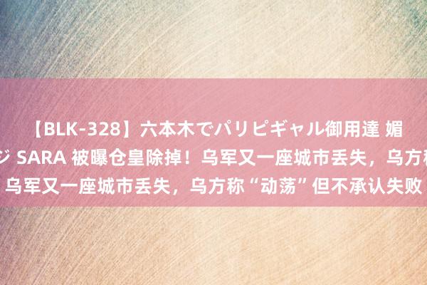 【BLK-328】六本木でパリピギャル御用達 媚薬悶絶オイルマッサージ SARA 被曝仓皇除掉！乌军又一座城市丢失，乌方称“动荡”但不承认失败