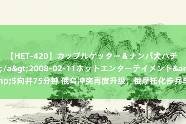 【HET-420】カップルゲッター＆ナンパ犬ハチ ファイト一発</a>2008-02-11ホットエンターテイメント&$向井75分钟 俄乌冲突再度升级，俄摩托化步兵与乌克兰总统旅机械化旅张开激战