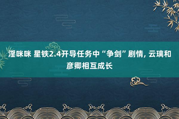 淫咪咪 星铁2.4开导任务中“争剑”剧情, 云璃和彦卿相互成长