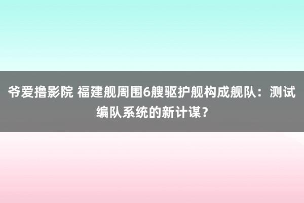 爷爱撸影院 福建舰周围6艘驱护舰构成舰队：测试编队系统的新计谋？