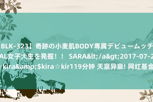 【BLK-323】奇跡の小麦肌BODY専属デビュームッチリ爆乳Gカップ現役GAL女子大生を発掘！！ SARA</a>2017-07-29kira☆kira&$kira☆kir119分钟 天禀异禀! 网红基金司理把净值作念到了0.19!