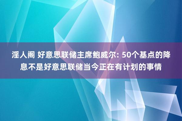 淫人阁 好意思联储主席鲍威尔: 50个基点的降息不是好意思联储当今正在有计划的事情