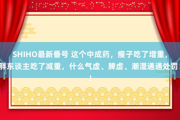 SHIHO最新番号 这个中成药，瘦子吃了增重，胖东谈主吃了减重，什么气虚、脾虚、潮湿通通处罚！